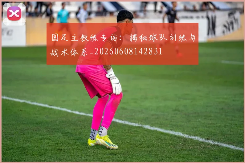 国足主教练专访:揭秘球队训练与战术体系_20260608142831