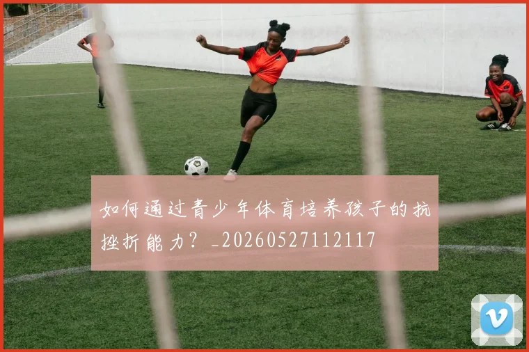 如何通过青少年体育培养孩子的抗挫折能力？_20260527112117