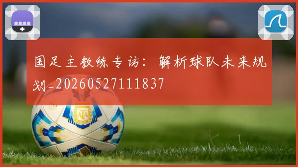 国足主教练专访:解析球队未来规划_20260527111837