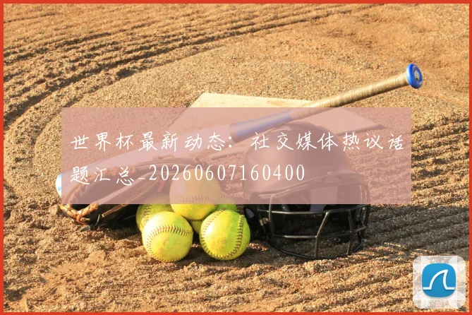世界杯最新动态:社交媒体热议话题汇总_20260607160400