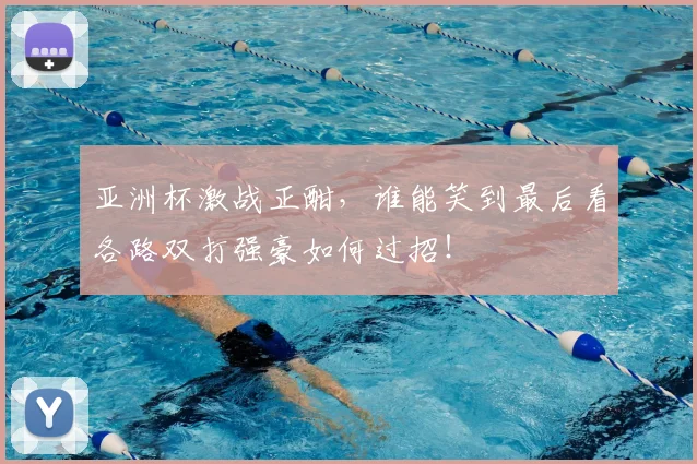 亚洲杯激战正酣,谁能笑到最后看各路双打强豪如何过招!
