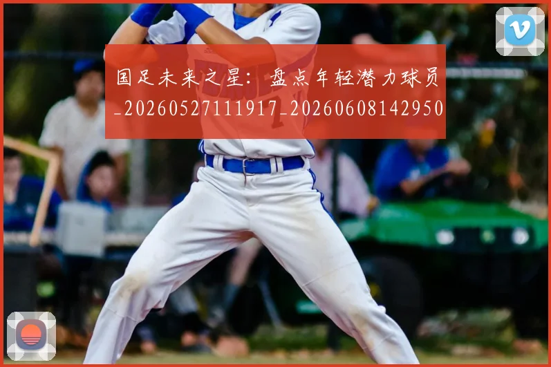 国足未来之星：盘点年轻潜力球员_20260527111917_20260608142950