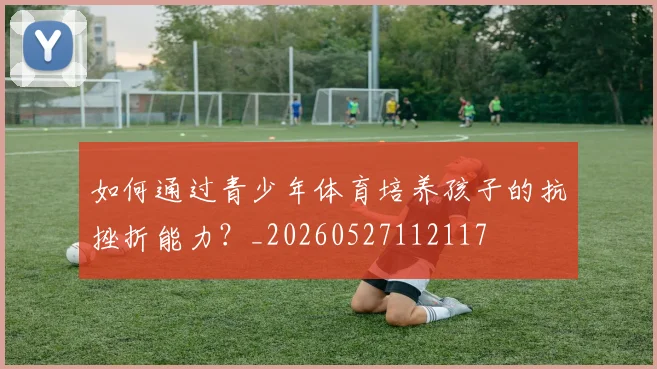 如何通过青少年体育培养孩子的抗挫折能力？_20260527112117