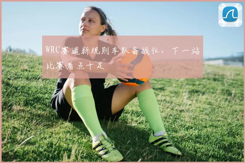 WRC赛道新规则车队备战忙，下一站比赛看点十足