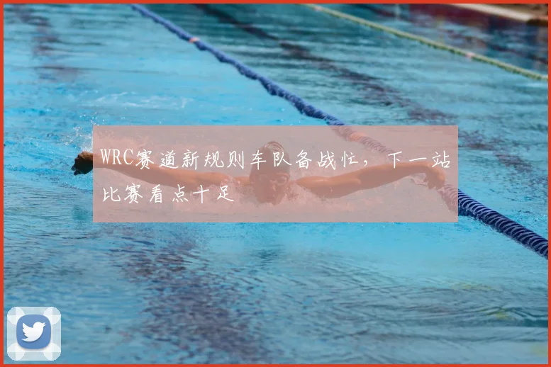 WRC赛道新规则车队备战忙，下一站比赛看点十足