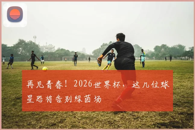 再见青春!2026世界杯,这几位球星恐将告别绿茵场